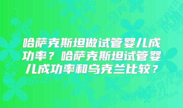 哈萨克斯坦做试管婴儿成功率？哈萨克斯坦试管婴儿成功率和乌克兰比较？