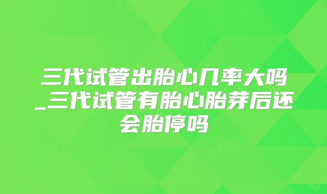 三代试管出胎心几率大吗_三代试管有胎心胎芽后还会胎停吗