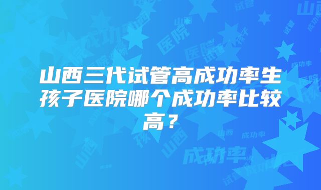山西三代试管高成功率生孩子医院哪个成功率比较高？