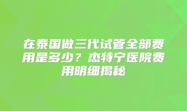 在泰国做三代试管全部费用是多少？杰特宁医院费用明细揭秘