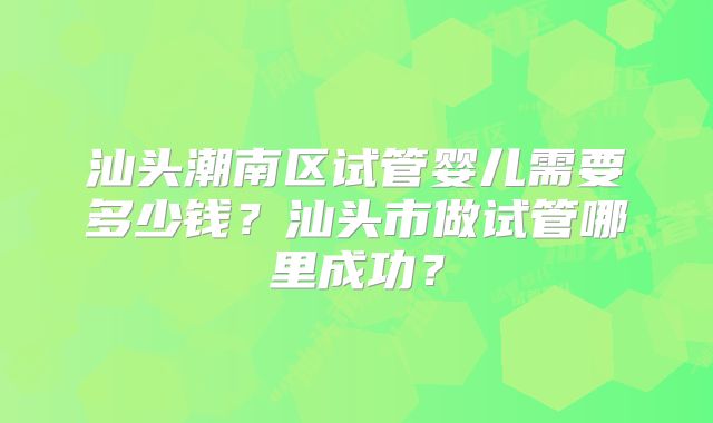 汕头潮南区试管婴儿需要多少钱？汕头市做试管哪里成功？