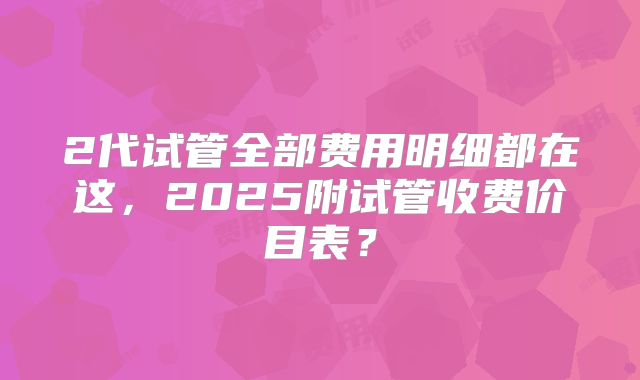2代试管全部费用明细都在这，2025附试管收费价目表？
