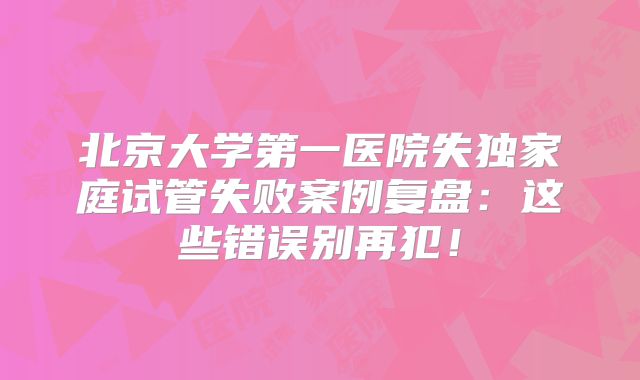 北京大学第一医院失独家庭试管失败案例复盘：这些错误别再犯！