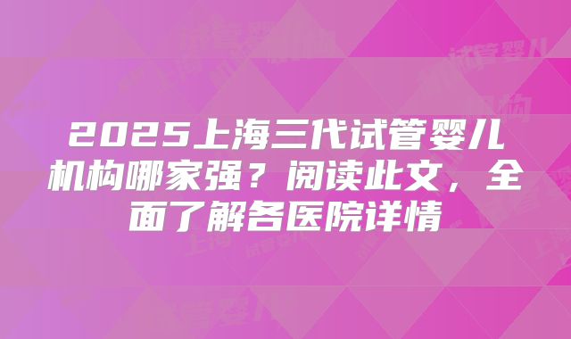 2025上海三代试管婴儿机构哪家强？阅读此文，全面了解各医院详情