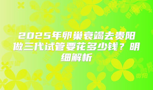 2025年卵巢衰竭去贵阳做三代试管要花多少钱？明细解析