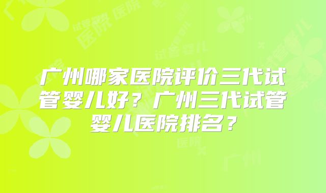 广州哪家医院评价三代试管婴儿好？广州三代试管婴儿医院排名？