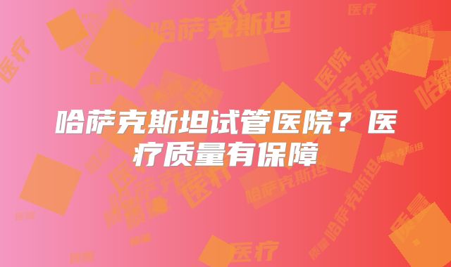 哈萨克斯坦试管医院?医疗质量有保障