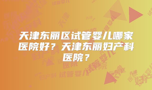 天津东丽区试管婴儿哪家医院好？天津东丽妇产科医院？