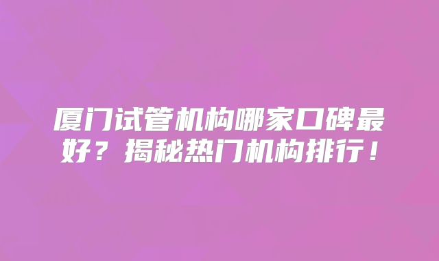 厦门试管机构哪家口碑最好?揭秘热门机构排行!