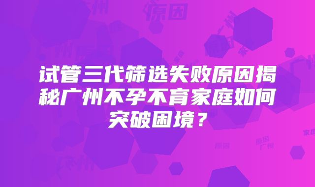 试管三代筛选失败原因揭秘广州不孕不育家庭如何突破困境？