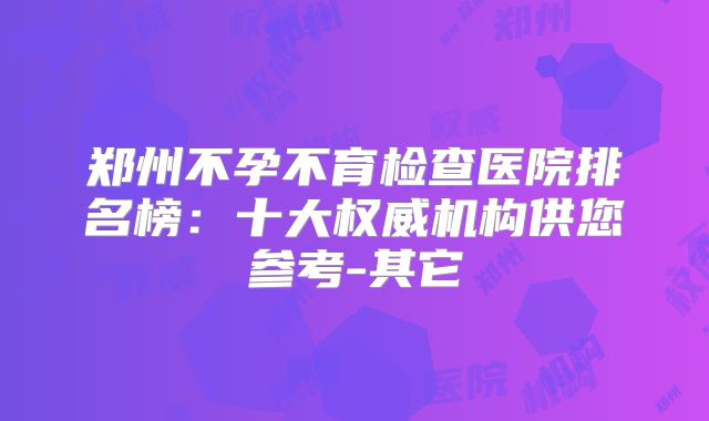 郑州不孕不育检查医院排名榜：十大权威机构供您参考-其它