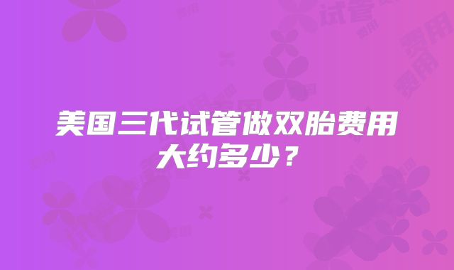 美国三代试管做双胎费用大约多少?