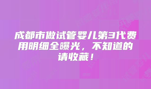 成都市做试管婴儿第3代费用明细全曝光,不知道的请收藏!