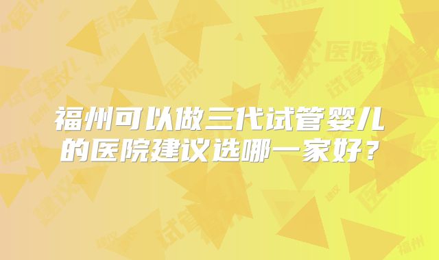 福州可以做三代试管婴儿的医院建议选哪一家好？