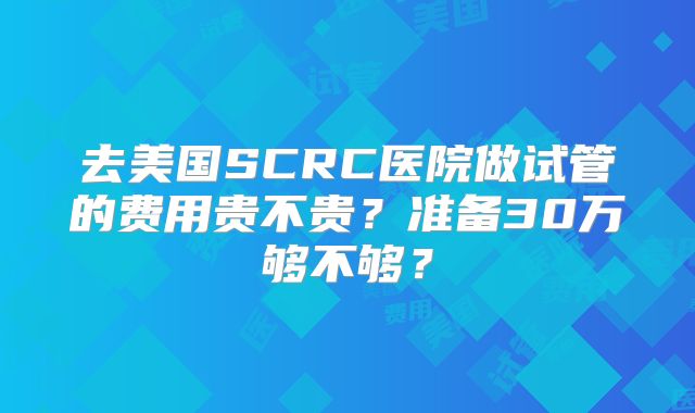 去美国SCRC医院做试管的费用贵不贵？准备30万够不够？