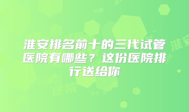 淮安排名前十的三代试管医院有哪些？这份医院排行送给你