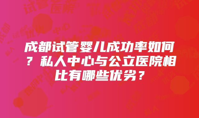 成都试管婴儿成功率如何？私人中心与公立医院相比有哪些优劣？