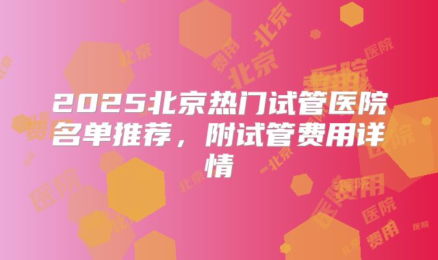 2025北京热门试管医院名单推荐，附试管费用详情