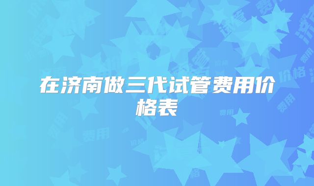 在济南做三代试管费用价格表