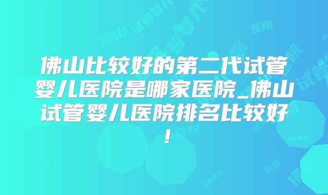 佛山比较好的第二代试管婴儿医院是哪家医院_佛山试管婴儿医院排名比较好！