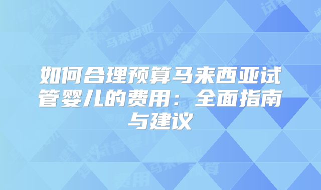 如何合理预算马来西亚试管婴儿的费用：全面指南与建议