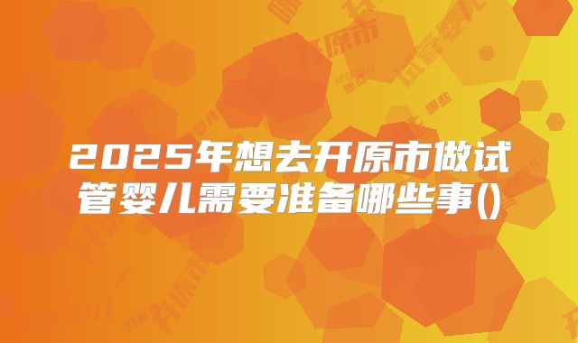 2025年想去开原市做试管婴儿需要准备哪些事()