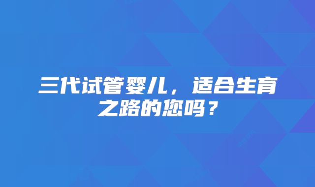 三代试管婴儿，适合生育之路的您吗？