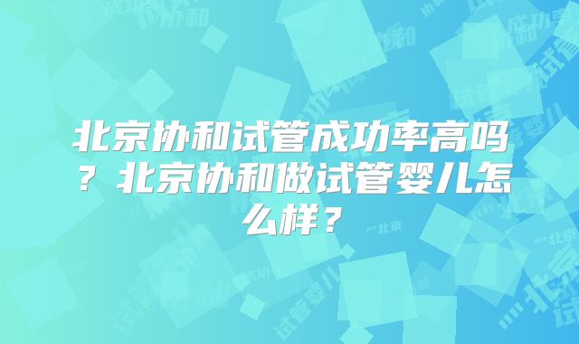 北京协和试管成功率高吗？北京协和做试管婴儿怎么样？