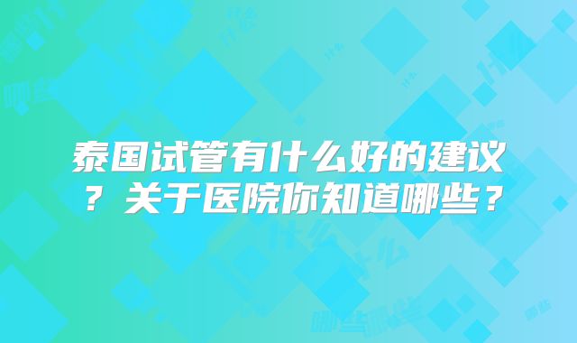 泰国试管有什么好的建议？关于医院你知道哪些？
