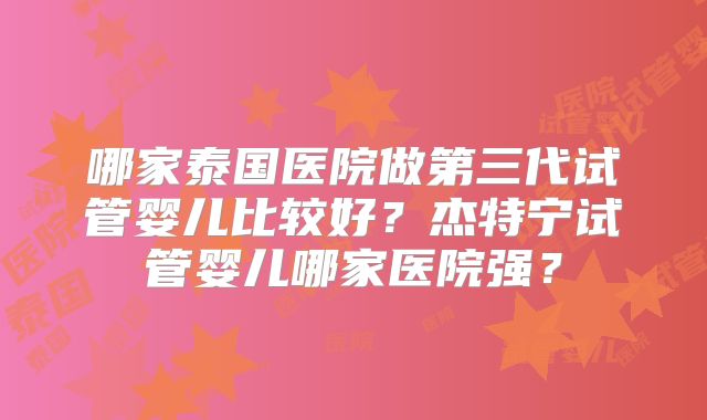 哪家泰国医院做第三代试管婴儿比较好？杰特宁试管婴儿哪家医院强？