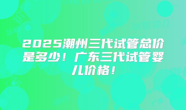 2025潮州三代试管总价是多少！广东三代试管婴儿价格！