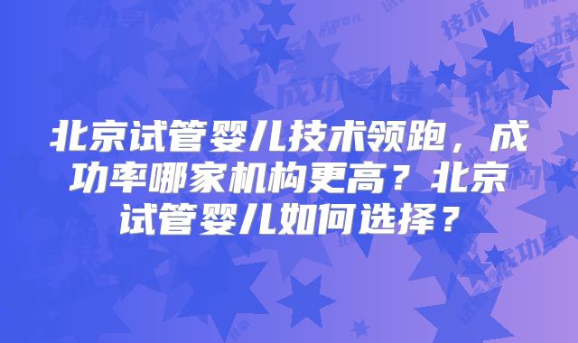 北京试管婴儿技术领跑，成功率哪家机构更高？北京试管婴儿如何选择？