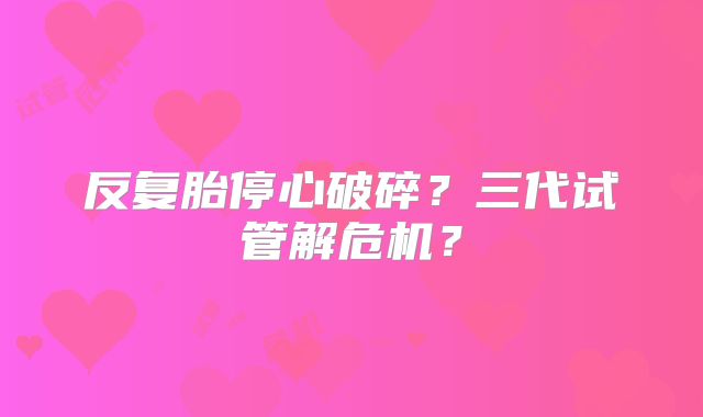 反复胎停心破碎？三代试管解危机？