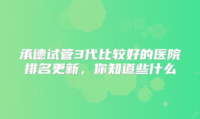 承德试管3代比较好的医院排名更新,你知道些什么