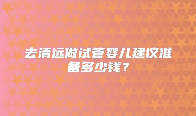 去清远做试管婴儿建议准备多少钱？
