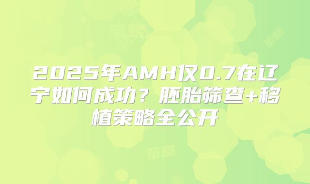 2025年AMH仅0.7在辽宁如何成功？胚胎筛查+移植策略全公开