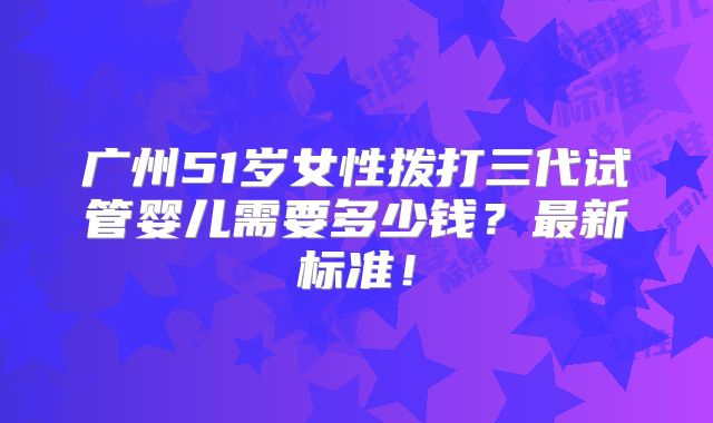 广州51岁女性拨打三代试管婴儿需要多少钱?最新标准!