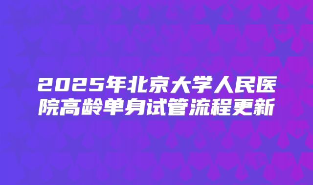 2025年北京大学人民医院高龄单身试管流程更新