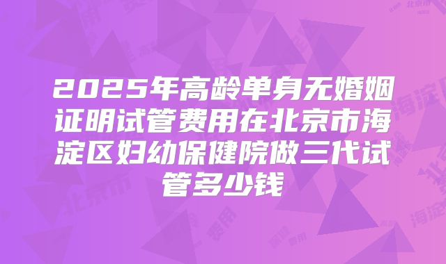 2025年高龄单身无婚姻证明试管费用在北京市海淀区妇幼保健院做三代试管多少钱