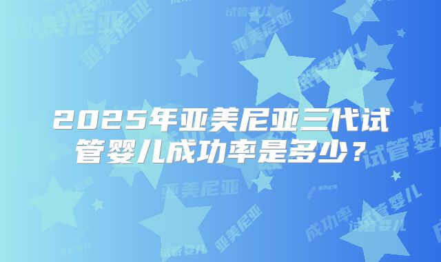 2025年亚美尼亚三代试管婴儿成功率是多少？