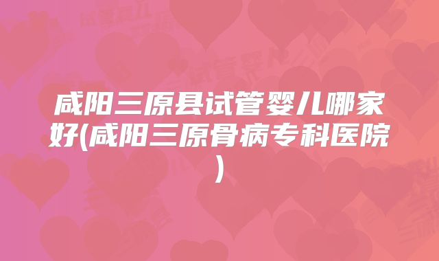 咸阳三原县试管婴儿哪家好(咸阳三原骨病专科医院)
