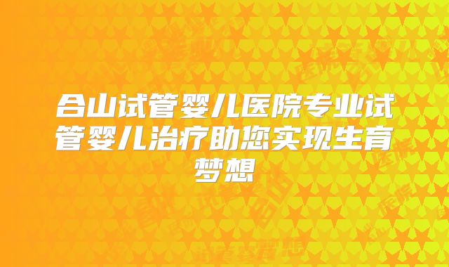 合山试管婴儿医院专业试管婴儿治疗助您实现生育梦想