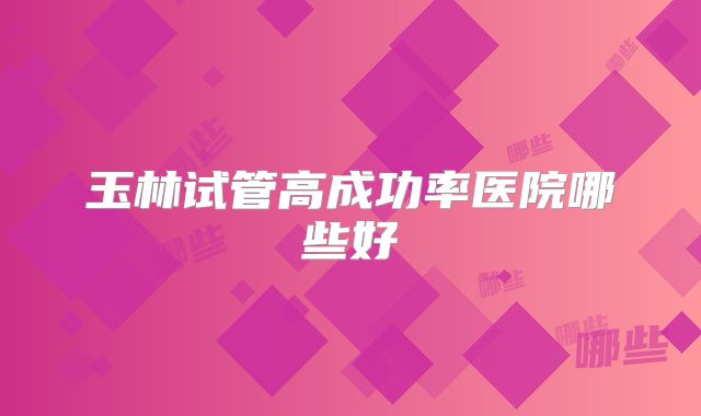 玉林试管高成功率医院哪些好