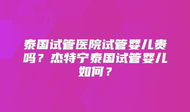 泰国试管医院试管婴儿贵吗？杰特宁泰国试管婴儿如何？
