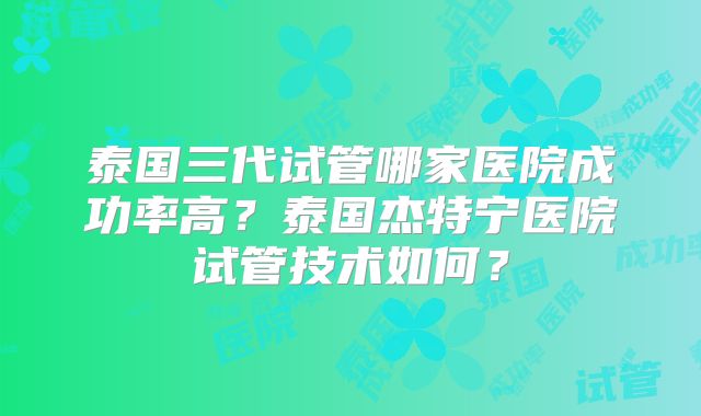 泰国三代试管哪家医院成功率高？泰国杰特宁医院试管技术如何？