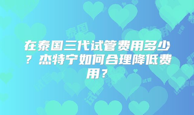在泰国三代试管费用多少？杰特宁如何合理降低费用？