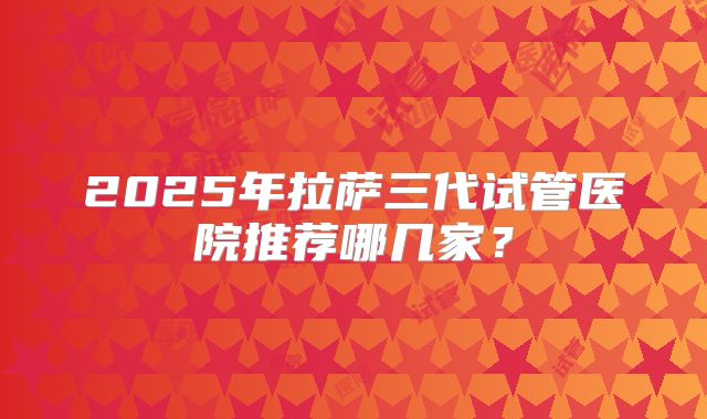 2025年拉萨三代试管医院推荐哪几家？