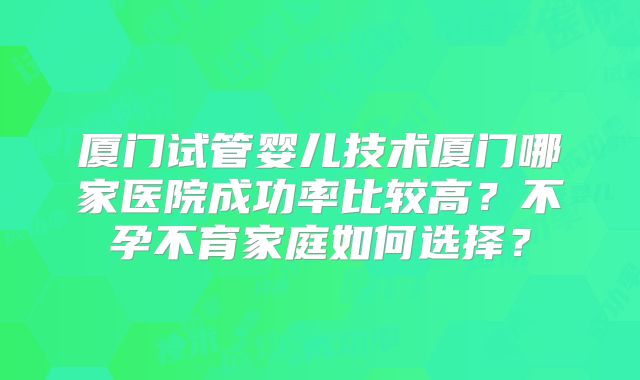 厦门试管婴儿技术厦门哪家医院成功率比较高？不孕不育家庭如何选择？