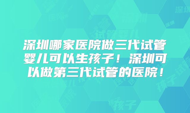深圳哪家医院做三代试管婴儿可以生孩子!深圳可以做第三代试管的医院!