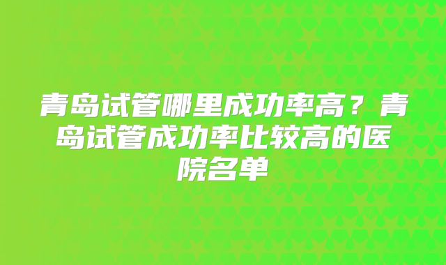 青岛试管哪里成功率高？青岛试管成功率比较高的医院名单
